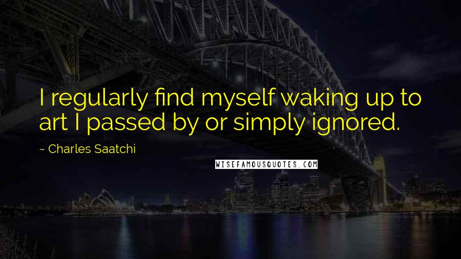 Charles Saatchi Quotes: I regularly find myself waking up to art I passed by or simply ignored.