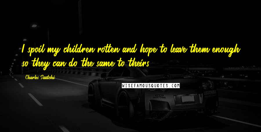 Charles Saatchi Quotes: I spoil my children rotten and hope to leave them enough so they can do the same to theirs.