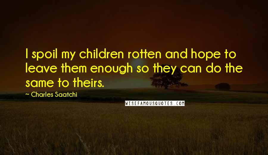 Charles Saatchi Quotes: I spoil my children rotten and hope to leave them enough so they can do the same to theirs.