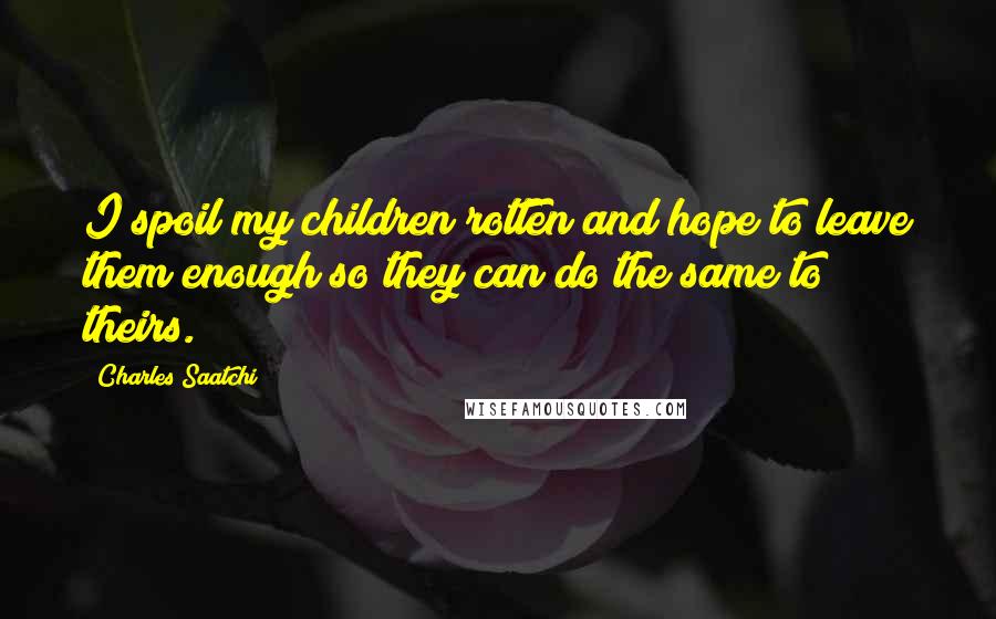 Charles Saatchi Quotes: I spoil my children rotten and hope to leave them enough so they can do the same to theirs.