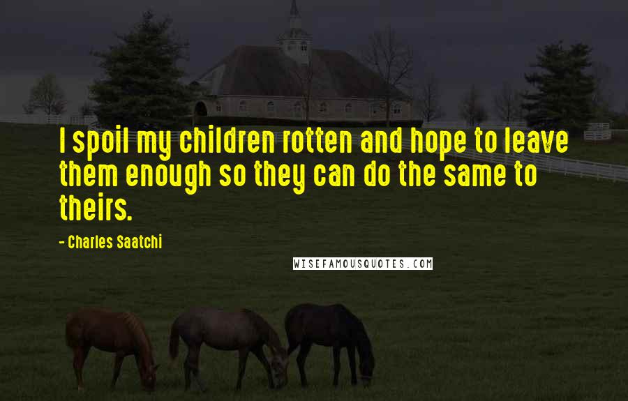 Charles Saatchi Quotes: I spoil my children rotten and hope to leave them enough so they can do the same to theirs.