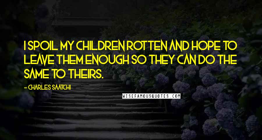 Charles Saatchi Quotes: I spoil my children rotten and hope to leave them enough so they can do the same to theirs.