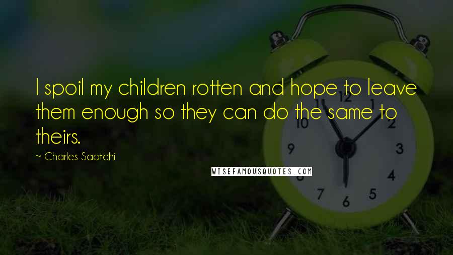 Charles Saatchi Quotes: I spoil my children rotten and hope to leave them enough so they can do the same to theirs.