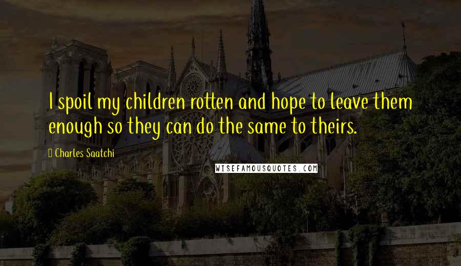 Charles Saatchi Quotes: I spoil my children rotten and hope to leave them enough so they can do the same to theirs.