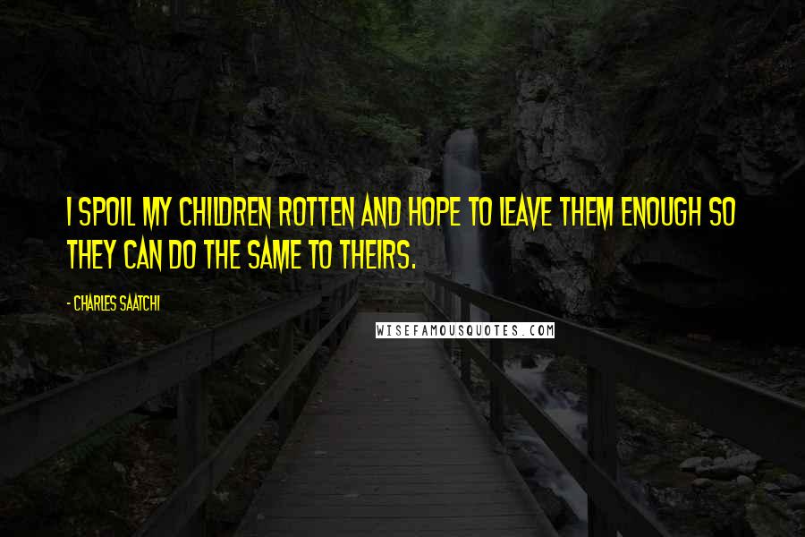 Charles Saatchi Quotes: I spoil my children rotten and hope to leave them enough so they can do the same to theirs.