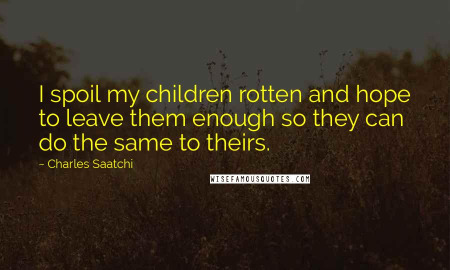 Charles Saatchi Quotes: I spoil my children rotten and hope to leave them enough so they can do the same to theirs.