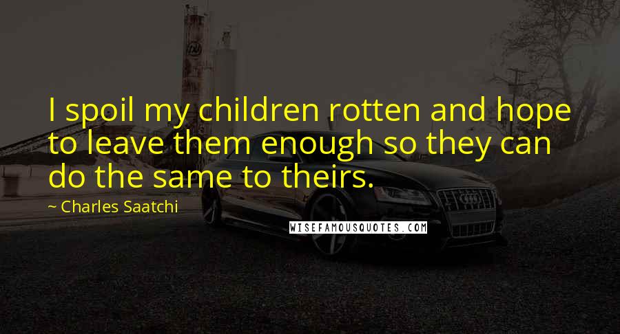 Charles Saatchi Quotes: I spoil my children rotten and hope to leave them enough so they can do the same to theirs.