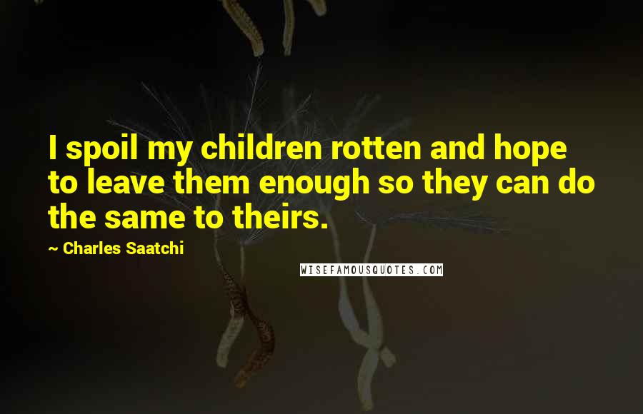 Charles Saatchi Quotes: I spoil my children rotten and hope to leave them enough so they can do the same to theirs.