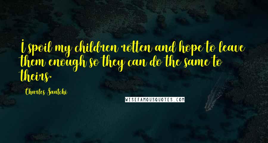 Charles Saatchi Quotes: I spoil my children rotten and hope to leave them enough so they can do the same to theirs.