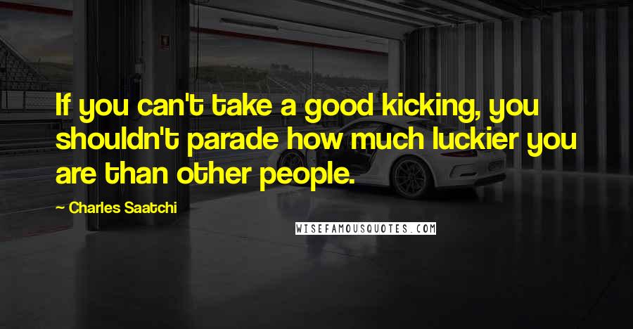 Charles Saatchi Quotes: If you can't take a good kicking, you shouldn't parade how much luckier you are than other people.