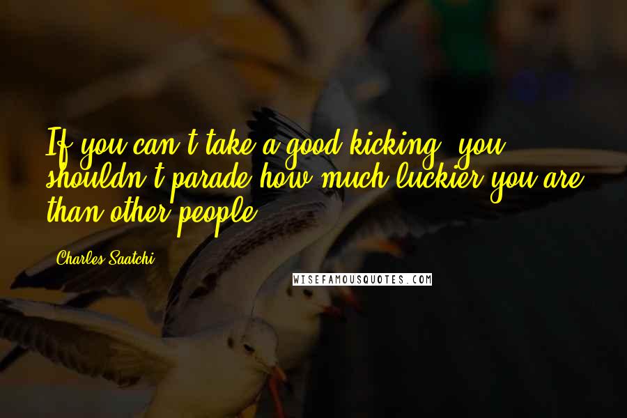 Charles Saatchi Quotes: If you can't take a good kicking, you shouldn't parade how much luckier you are than other people.