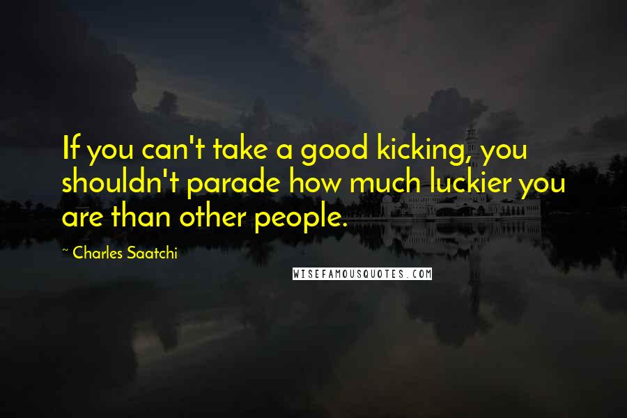 Charles Saatchi Quotes: If you can't take a good kicking, you shouldn't parade how much luckier you are than other people.