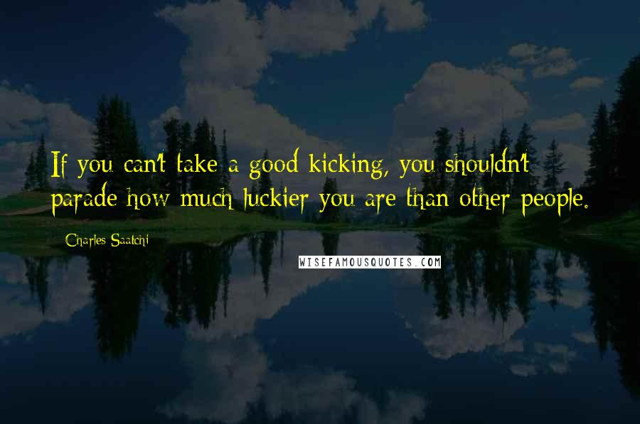 Charles Saatchi Quotes: If you can't take a good kicking, you shouldn't parade how much luckier you are than other people.