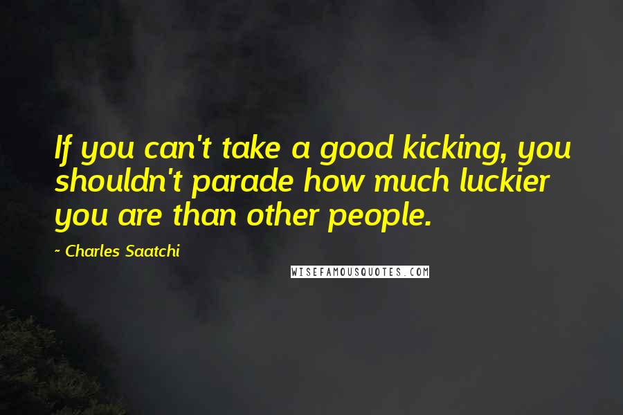 Charles Saatchi Quotes: If you can't take a good kicking, you shouldn't parade how much luckier you are than other people.