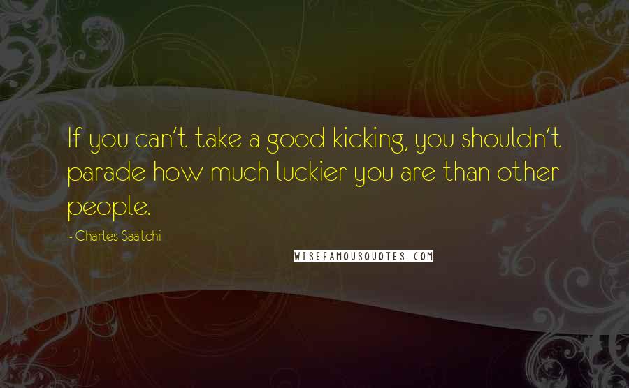 Charles Saatchi Quotes: If you can't take a good kicking, you shouldn't parade how much luckier you are than other people.
