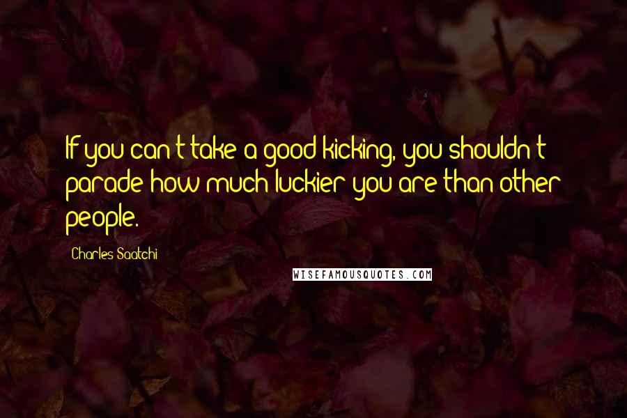 Charles Saatchi Quotes: If you can't take a good kicking, you shouldn't parade how much luckier you are than other people.