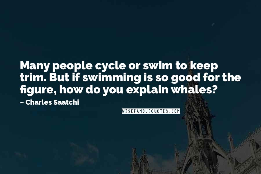 Charles Saatchi Quotes: Many people cycle or swim to keep trim. But if swimming is so good for the figure, how do you explain whales?