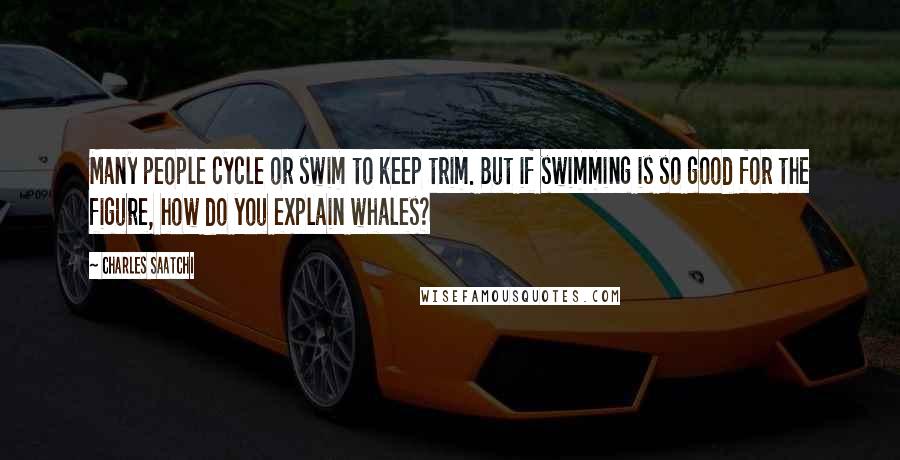 Charles Saatchi Quotes: Many people cycle or swim to keep trim. But if swimming is so good for the figure, how do you explain whales?