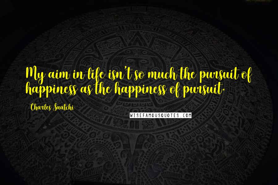 Charles Saatchi Quotes: My aim in life isn't so much the pursuit of happiness as the happiness of pursuit.