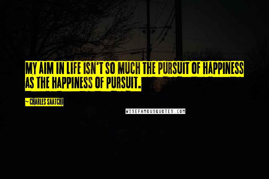 Charles Saatchi Quotes: My aim in life isn't so much the pursuit of happiness as the happiness of pursuit.