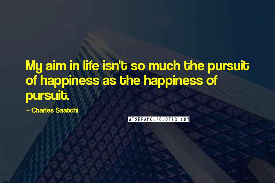 Charles Saatchi Quotes: My aim in life isn't so much the pursuit of happiness as the happiness of pursuit.