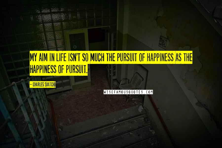 Charles Saatchi Quotes: My aim in life isn't so much the pursuit of happiness as the happiness of pursuit.