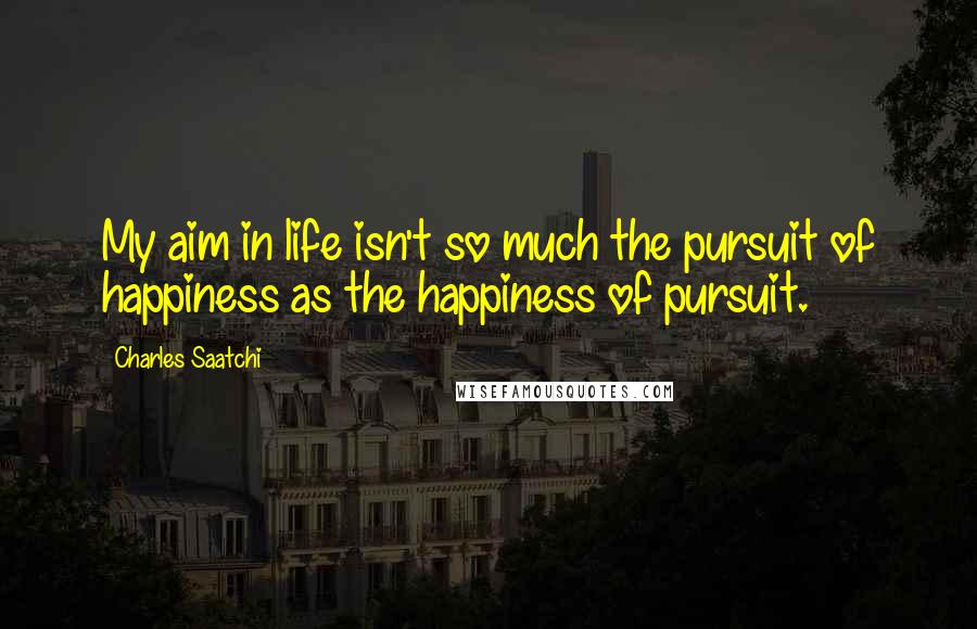 Charles Saatchi Quotes: My aim in life isn't so much the pursuit of happiness as the happiness of pursuit.