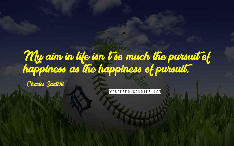 Charles Saatchi Quotes: My aim in life isn't so much the pursuit of happiness as the happiness of pursuit.