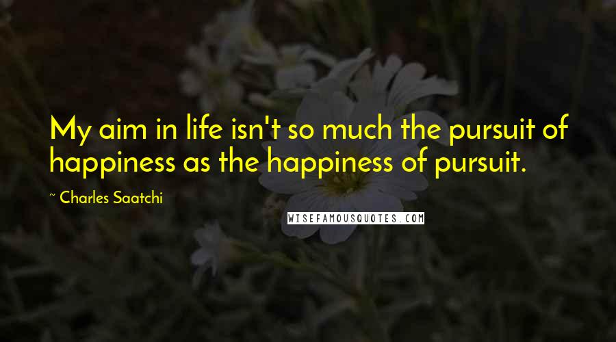 Charles Saatchi Quotes: My aim in life isn't so much the pursuit of happiness as the happiness of pursuit.