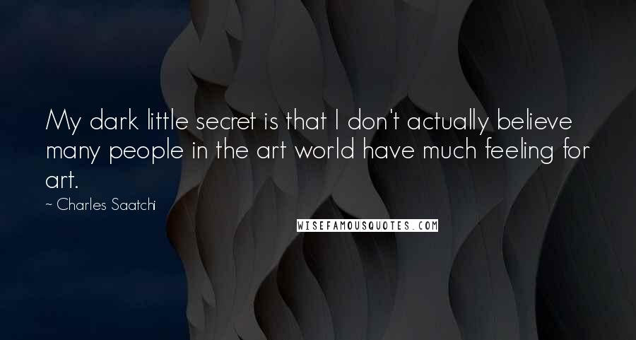 Charles Saatchi Quotes: My dark little secret is that I don't actually believe many people in the art world have much feeling for art.