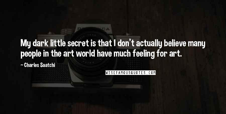 Charles Saatchi Quotes: My dark little secret is that I don't actually believe many people in the art world have much feeling for art.