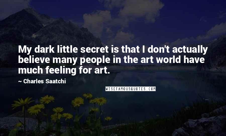 Charles Saatchi Quotes: My dark little secret is that I don't actually believe many people in the art world have much feeling for art.