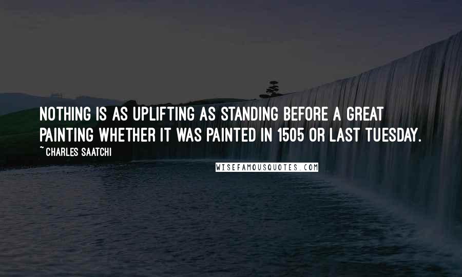 Charles Saatchi Quotes: Nothing is as uplifting as standing before a great painting whether it was painted in 1505 or last Tuesday.