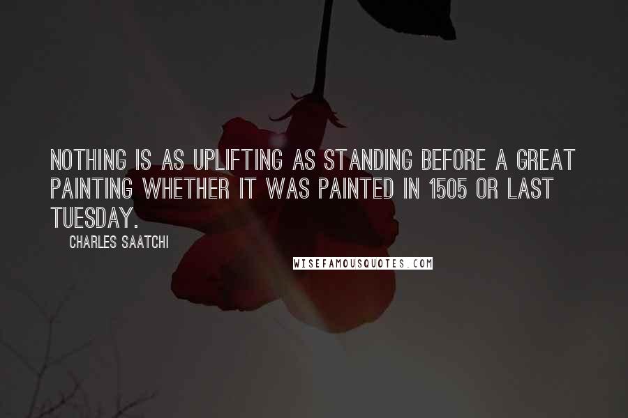 Charles Saatchi Quotes: Nothing is as uplifting as standing before a great painting whether it was painted in 1505 or last Tuesday.