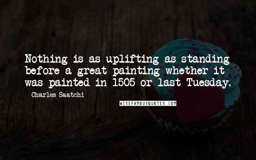 Charles Saatchi Quotes: Nothing is as uplifting as standing before a great painting whether it was painted in 1505 or last Tuesday.