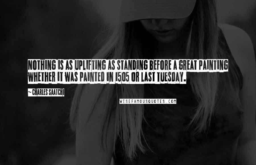 Charles Saatchi Quotes: Nothing is as uplifting as standing before a great painting whether it was painted in 1505 or last Tuesday.