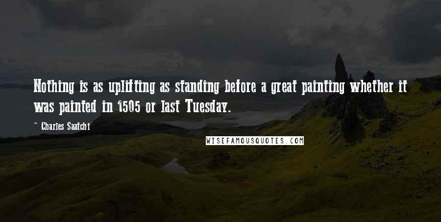 Charles Saatchi Quotes: Nothing is as uplifting as standing before a great painting whether it was painted in 1505 or last Tuesday.