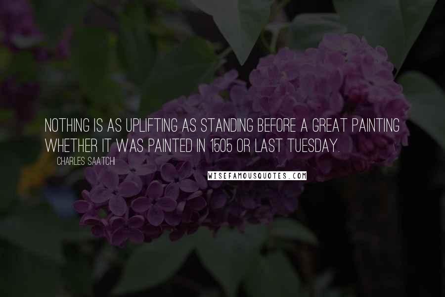 Charles Saatchi Quotes: Nothing is as uplifting as standing before a great painting whether it was painted in 1505 or last Tuesday.