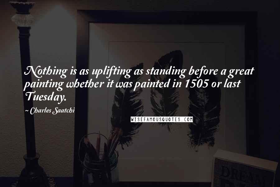 Charles Saatchi Quotes: Nothing is as uplifting as standing before a great painting whether it was painted in 1505 or last Tuesday.