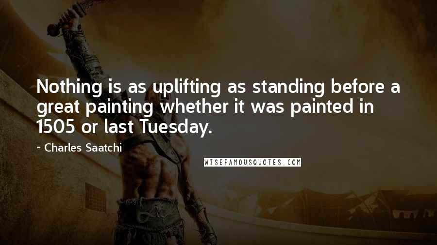 Charles Saatchi Quotes: Nothing is as uplifting as standing before a great painting whether it was painted in 1505 or last Tuesday.