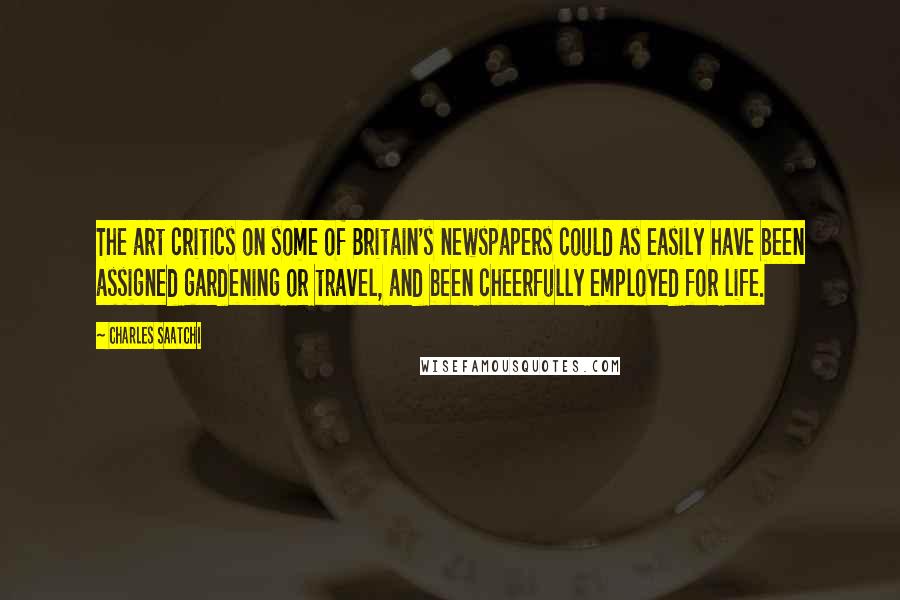 Charles Saatchi Quotes: The art critics on some of Britain's newspapers could as easily have been assigned gardening or travel, and been cheerfully employed for life.