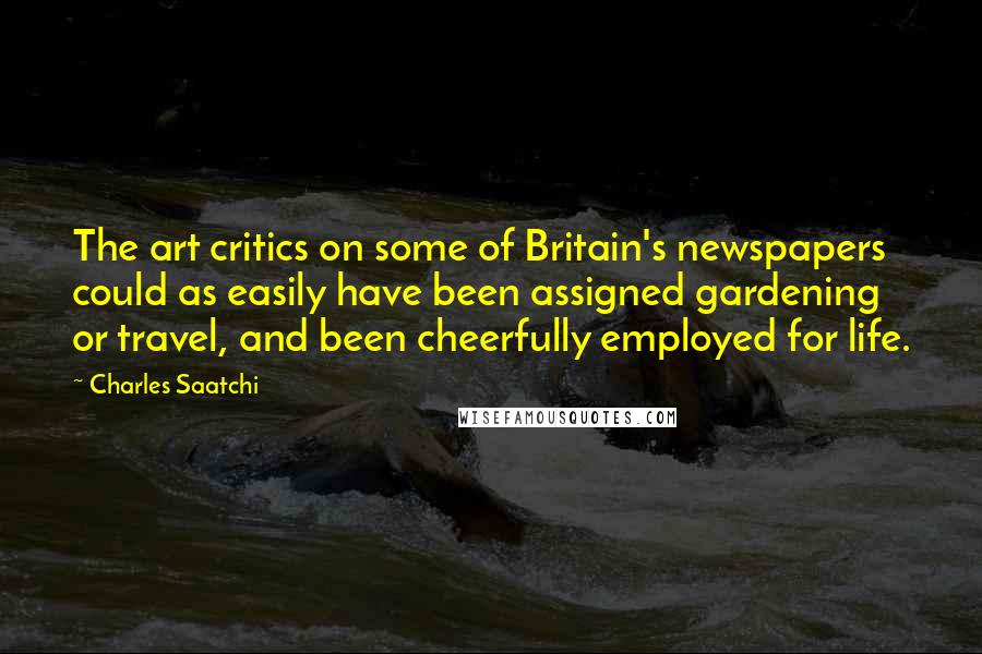 Charles Saatchi Quotes: The art critics on some of Britain's newspapers could as easily have been assigned gardening or travel, and been cheerfully employed for life.