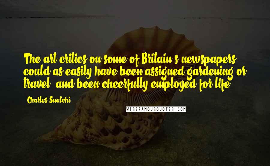 Charles Saatchi Quotes: The art critics on some of Britain's newspapers could as easily have been assigned gardening or travel, and been cheerfully employed for life.