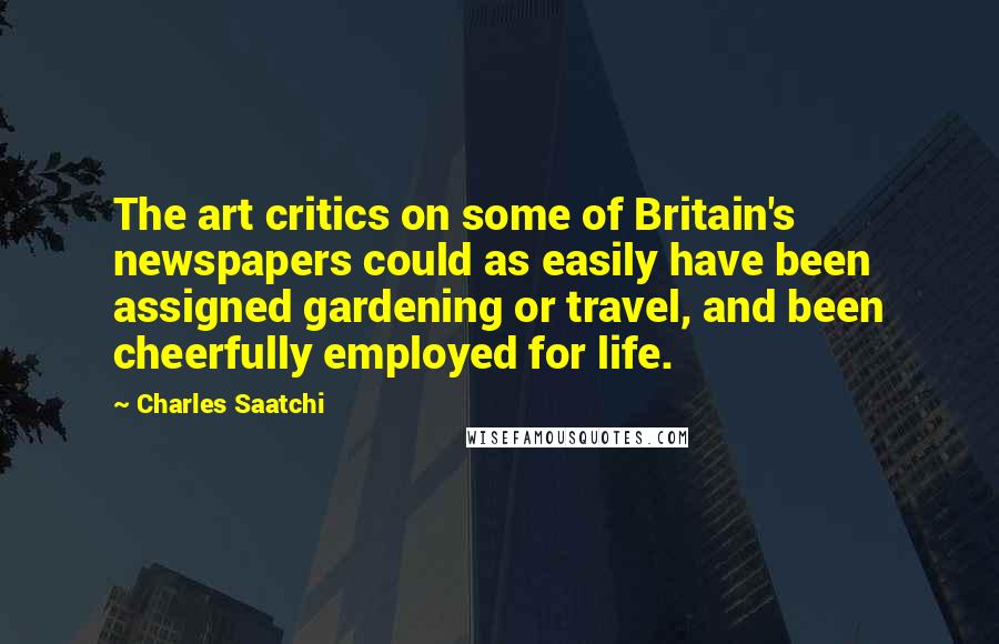 Charles Saatchi Quotes: The art critics on some of Britain's newspapers could as easily have been assigned gardening or travel, and been cheerfully employed for life.