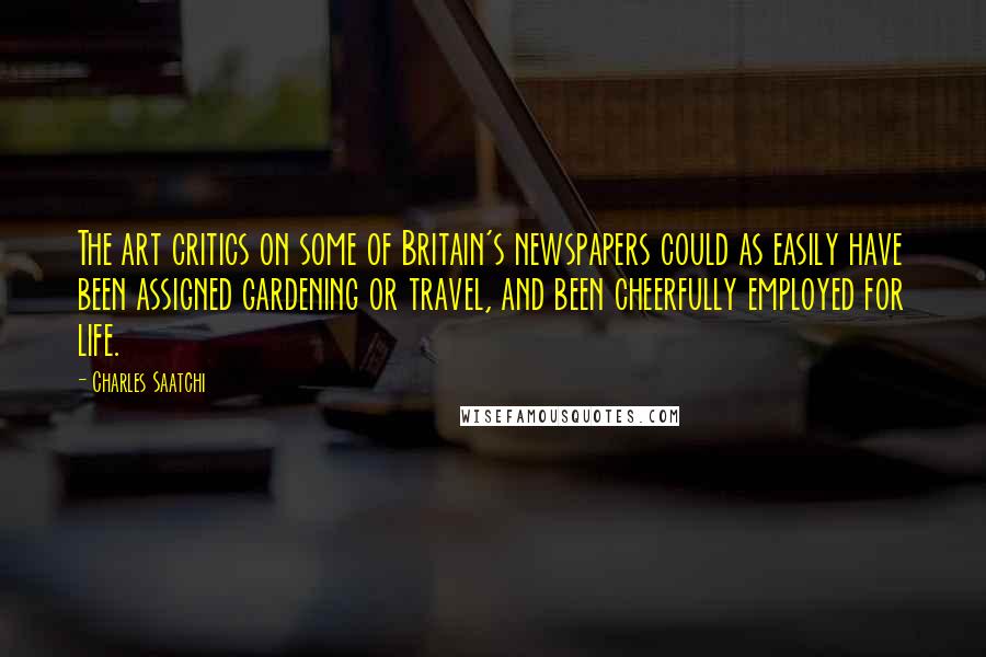 Charles Saatchi Quotes: The art critics on some of Britain's newspapers could as easily have been assigned gardening or travel, and been cheerfully employed for life.