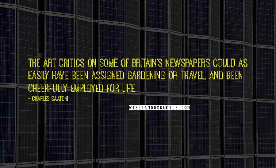 Charles Saatchi Quotes: The art critics on some of Britain's newspapers could as easily have been assigned gardening or travel, and been cheerfully employed for life.