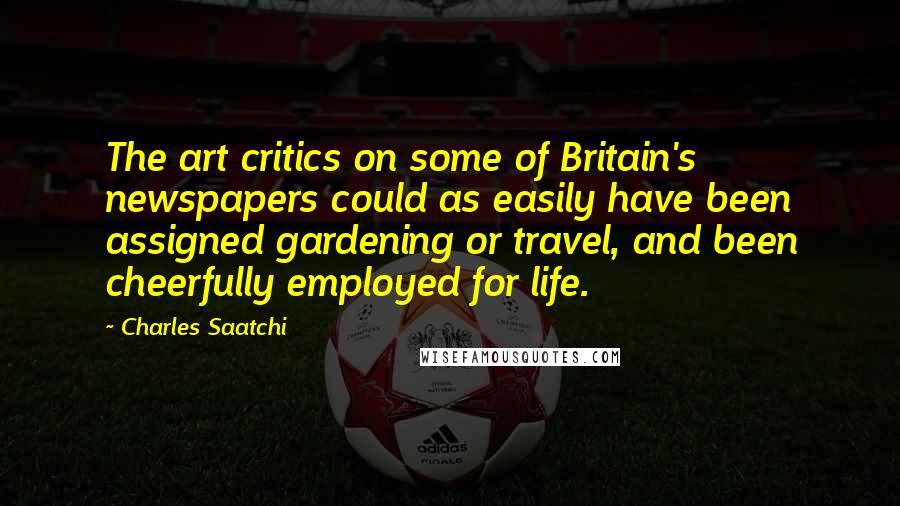 Charles Saatchi Quotes: The art critics on some of Britain's newspapers could as easily have been assigned gardening or travel, and been cheerfully employed for life.