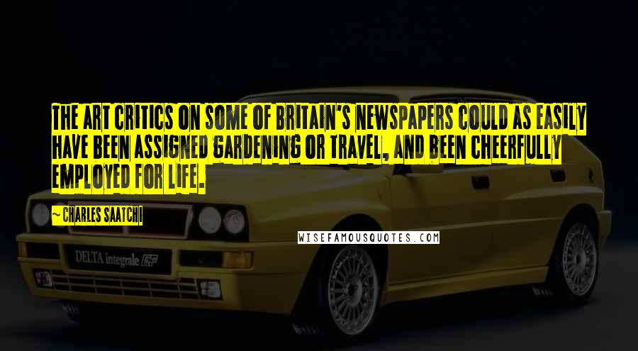 Charles Saatchi Quotes: The art critics on some of Britain's newspapers could as easily have been assigned gardening or travel, and been cheerfully employed for life.