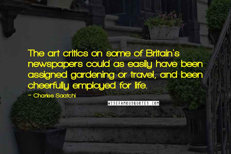 Charles Saatchi Quotes: The art critics on some of Britain's newspapers could as easily have been assigned gardening or travel, and been cheerfully employed for life.