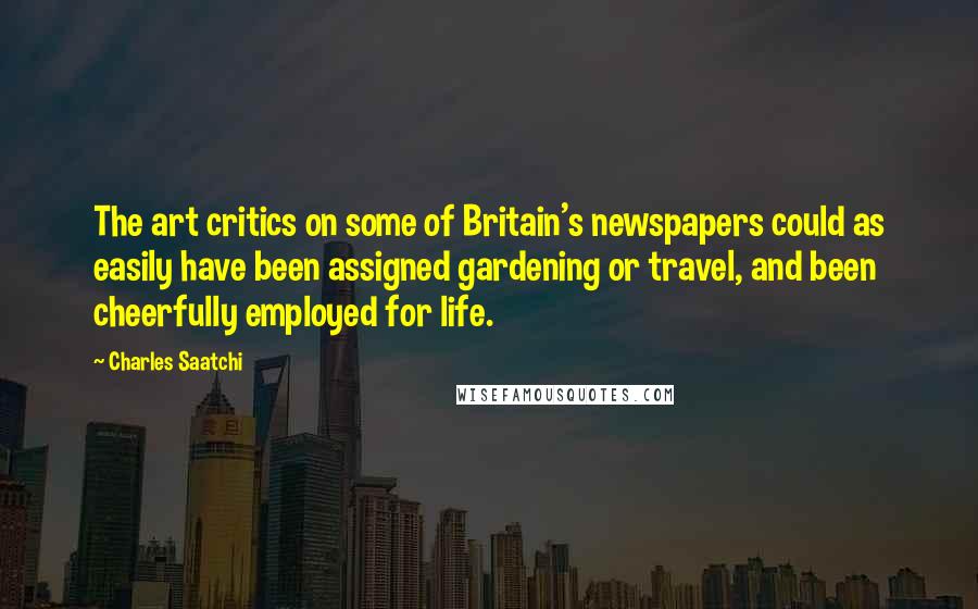 Charles Saatchi Quotes: The art critics on some of Britain's newspapers could as easily have been assigned gardening or travel, and been cheerfully employed for life.